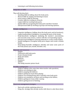 - Listening to and following instructions.
Integration of skills:
They will develop their:
- Speaking skills by talking about the body parts;
- Musical skills by singing and listening to music
- Senso-motors skills by dancing;
- Creative skills by creating an artwork;
- Logical skills by counting body parts;
- Spatial skills by recognizing the body parts and their function
- Interpersonal skills by working in groups and sharing opinions.
Multiple intelligences:
- Linguistic intelligence (talking about the body parts and its functions);
- Logical-mathematical intelligence (counting the parts of the body);
- Body-kinesthetic intelligence (imitating the teacher’s movements);
and associate some senses / actions with the corresponding organs.
- Interpersonal intelligence (sharing materials to create a body shape);
- Spatial intelligence (recognize body parts shapes and create a human
body);
- Naturalistic/Scientific intelligence: Identify and name some parts of
the body (head, eyes, mouth, shoulder, etc)
Materials and resources:
- Puppet
- Flashcards with body parts
- Poster (human body)
- Body part labels
- Balloons
- Dominoes
- Tablets
The family monster picture book
Possible contingencies:
- Children talking at the same time when teacher asks questions;
- Children not wanting to play
- Children popping the balloons
- Children getting too loud when playing
- Children not wanting/being able to identify some body parts
- Children not wanting to sit down and working on the tablets;
- Children getting too noisy while running
- Children getting bored of labeling;
Classroom management strategies:
- Start each activity explaining what it is;
- Using the strategy that already works with them to calm them down:
 