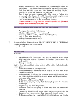 make a movement with the hands over the ears saying clo clo clo “to
open the ears, close the mouth and listen to the teacher or classmates”.
- Call their attention when they are distracted; touching his/her
shoulder, or saying his/her name in a low voice.
- The already introduced puppet called Mr. Monkey. When it is
necessary to calm the class down, Mr Monkey is made to sing the silent
song: “Mr Monkey, Mr monkey ´s calling clo, clo, clo.”
- Give clear instructions to do the tasks to each student:
- If time is short and they were not able to assemble and paint the
puppet, continue the activity next class.
Assessment: collecting information and reporting your findings
- Asking questions about the last class;
- What we did last class? Do you remember?
- Observing children working individually and together;
- Help or guide them if necessary
- Making comments on their work.
You must include the routine here. (I DIDN’T THE ROUTINES IN THE LESSON
TEMPLATES PROVIDED AS EXAMPLES)
- Say Hello
-
Lesson stages:
Purposes:
- To introduce them in the Ingles class with the Welcome poster, Hello
Song, name tags, introduce the puppet “Mr. Monkey” and the topic “My
body parts”.
- Timing: 10 minutes
Activity description and instructions as they will be said to students (include
direct speech)
- Tell them Welcome to our English class.
- Tell them I brought something special for you and hang their name
tags on the pinafore
- Tell them I have to tell you that someone very special has come with
me today. He’s a very well friend of mine. Would you like to know him?
He’s name is Mr. Monkey
- Tell them to call him and say “Hello”
- Tell them we are going to sing the Hello song to greet each other: Are
you ready?
- Play the song and mime the gestures.
- Tell them today we are going to learn, play, have fun and create
together.
- Point to the laminated body shape sticked on the blackboard and tell
them he is boy who needs their help to get back his body parts.
- Tell them somebody very very bad took the body parts and hid them in
 