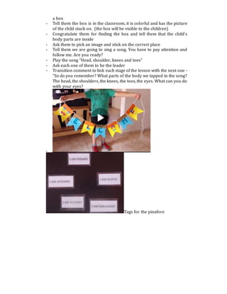 a box
- Tell them the box is in the classroom, it is colorful and has the picture
of the child stuck on. (the box will be visible to the children)
- Congratulate them for finding the box and tell them that the child’s
body parts are inside
- Ask them to pick an image and stick on the correct place
- Tell them we are going to sing a song. You have to pay attention and
follow me. Are you ready?
- Play the song “Head, shoulder, knees and toes”
- Ask each one of them to be the leader
- Transition comment to link each stage of the lesson with the next one -
“So do you remember? What parts of the body we tapped in the song?
The head, the shoulders, the knees, the toes, the eyes. What can you do
with your eyes?
-
Tags for the pinafore
 