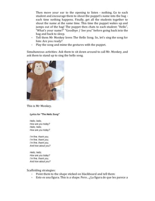 Then move your ear to the opening to listen - nothing. Go to each
student and encourage them to shout the puppet's name into the bag -
each time nothing happens. Finally, get all the students together to
shout the name at the same time. This time the puppet wakes up and
jumps out of the bag! The puppet then chats to each student: "Hello",
"What's your name?" "Goodbye / See you" before going back into the
bag and back to sleep.
- Tell them Mr Monkey loves The Hello Song. So, let’s sing the song for
him: Are you ready?
- Play the song and mime the gestures with the puppet.
Simultaneous activities: Ask them to sit down around to call Mr. Monkey, and
ask them to stand up to sing the hello song.
This is Mr Monkey.
Scaffolding strategies:
- Point them to the shape sticked on blackboard and tell them:
- Esto es una figura. This is a shape. Pero…¿La figura de que les parece a
 