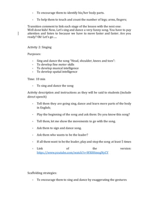 - To encourage them to identify his/her body parts.
- To help them to touch and count the number of legs; arms, fingers;
Transition comment to link each stage of the lesson with the next one:
Well done kids! Now, Let’s sing and dance a very funny song. You have to pay
attention and listen to because we have to move faster and faster. Are you
ready? Ok! Let’s go…..
Activity 2: Singing
Purposes:
- Sing and dance the song “Head, shoulder, knees and toes”:
- To develop fine motor skills
- To develop musical intelligence
- To develop spatial intelligence
Time: 10 min
- To sing and dance the song
Activity description and instructions as they will be said to students (include
direct speech)
- Tell them they are going sing, dance and learn more parts of the body
in English;
- Play the beginning of the song and ask them: Do you know this song?
- Tell them, let me show the movements to go with the song.
- Ask them to sign and dance song.
- Ask them who wants to be the leader?
- If all them want to be the leader, play and stop the song at least 5 times
- Link of the version:
https://www.youtube.com/watch?v=WX8HmogNyCY
Scaffolding strategies:
- To encourage them to sing and dance by exaggerating the gestures
 