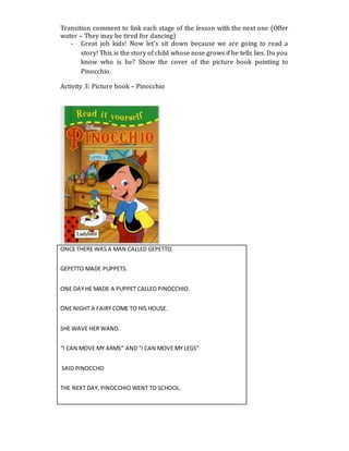 Transition comment to link each stage of the lesson with the next one (Offer
water – They may be tired for dancing)
- Great job kids! Now let’s sit down because we are going to read a
story! This is the story of child whose nose grows if he tells lies. Do you
know who is he? Show the cover of the picture book pointing to
Pinocchio.
Activity 3: Picture book – Pinocchio
ONCE THERE WAS A MAN CALLED GEPETTO.
GEPETTO MADE PUPPETS.
ONE DAY HE MADE A PUPPET CALLED PINOCCHIO.
ONE NIGHT A FAIRY COME TO HIS HOUSE.
SHE WAVE HER WAND.
“I CAN MOVE MY ARMS” AND “I CAN MOVE MY LEGS”
SAID PINOCCHO
THE NEXT DAY, PINOCCHIO WENT TO SCHOOL.
 