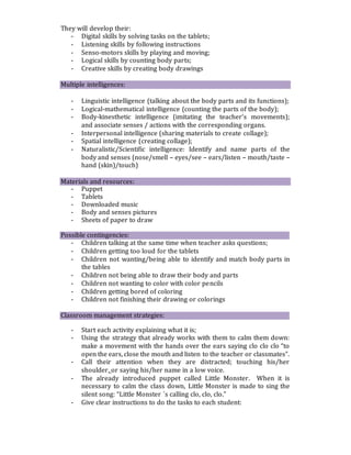 They will develop their:
- Digital skills by solving tasks on the tablets;
- Listening skills by following instructions
- Senso-motors skills by playing and moving;
- Logical skills by counting body parts;
- Creative skills by creating body drawings
Multiple intelligences:
- Linguistic intelligence (talking about the body parts and its functions);
- Logical-mathematical intelligence (counting the parts of the body);
- Body-kinesthetic intelligence (imitating the teacher’s movements);
and associate senses / actions with the corresponding organs.
- Interpersonal intelligence (sharing materials to create collage);
- Spatial intelligence (creating collage);
- Naturalistic/Scientific intelligence: Identify and name parts of the
body and senses (nose/smell – eyes/see – ears/listen – mouth/taste –
hand (skin)/touch)
Materials and resources:
- Puppet
- Tablets
- Downloaded music
- Body and senses pictures
- Sheets of paper to draw
Possible contingencies:
- Children talking at the same time when teacher asks questions;
- Children getting too loud for the tablets
- Children not wanting/being able to identify and match body parts in
the tables
- Children not being able to draw their body and parts
- Children not wanting to color with color pencils
- Children getting bored of coloring
- Children not finishing their drawing or colorings
Classroom management strategies:
- Start each activity explaining what it is;
- Using the strategy that already works with them to calm them down:
make a movement with the hands over the ears saying clo clo clo “to
open the ears, close the mouth and listen to the teacher or classmates”.
- Call their attention when they are distracted; touching his/her
shoulder, or saying his/her name in a low voice.
- The already introduced puppet called Little Monster. When it is
necessary to calm the class down, Little Monster is made to sing the
silent song: “Little Monster ´s calling clo, clo, clo.”
- Give clear instructions to do the tasks to each student:
 