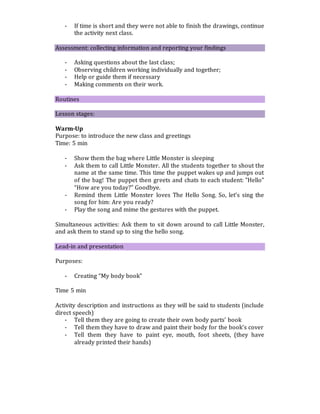 - If time is short and they were not able to finish the drawings, continue
the activity next class.
Assessment: collecting information and reporting your findings
- Asking questions about the last class;
- Observing children working individually and together;
- Help or guide them if necessary
- Making comments on their work.
Routines
Lesson stages:
Warm-Up
Purpose: to introduce the new class and greetings
Time: 5 min
- Show them the bag where Little Monster is sleeping
- Ask them to call Little Monster. All the students together to shout the
name at the same time. This time the puppet wakes up and jumps out
of the bag! The puppet then greets and chats to each student: "Hello"
“How are you today?” Goodbye.
- Remind them Little Monster loves The Hello Song. So, let’s sing the
song for him: Are you ready?
- Play the song and mime the gestures with the puppet.
Simultaneous activities: Ask them to sit down around to call Little Monster,
and ask them to stand up to sing the hello song.
Lead-in and presentation
Purposes:
- Creating “My body book”
Time 5 min
Activity description and instructions as they will be said to students (include
direct speech)
- Tell them they are going to create their own body parts’ book
- Tell them they have to draw and paint their body for the book’s cover
- Tell them they have to paint eye, mouth, foot sheets, (they have
already printed their hands)
 