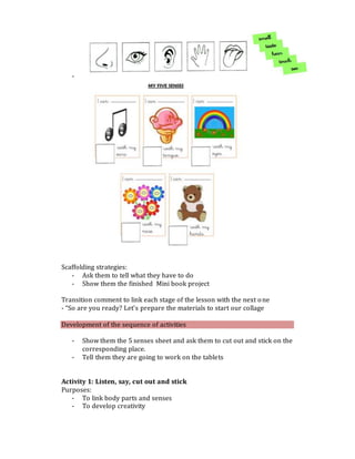 -
Scaffolding strategies:
- Ask them to tell what they have to do
- Show them the finished Mini book project
Transition comment to link each stage of the lesson with the next one
- “So are you ready? Let’s prepare the materials to start our collage
Development of the sequence of activities
- Show them the 5 senses sheet and ask them to cut out and stick on the
corresponding place.
- Tell them they are going to work on the tablets
Activity 1: Listen, say, cut out and stick
Purposes:
- To link body parts and senses
- To develop creativity
 