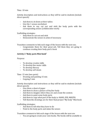 Time: 10 min
Activity description and instructions as they will be said to students (include
direct speech)
- Ask them to sit down at their tables
- Give the 1 senses worksheet
- Ask them to say, cut out and stick the body parts with the
corresponding senses (collaborative work)
Scaffolding strategies:
- Help them to cut out and stick
- Demonstrate the senses in action if necessary
Transition comments to link each stage of the lesson with the next one.
- Congratulate them for their great job. Tell them they are going to
continue creating their body part’s book
Activity 2 “Body parts Mini book”
Purpose:
- To develop creative skills
- To develop fine motor skills
- To develop literacy
- To develop self steam
Time: 15 min (two parts)
- Drawing and painting 15 min
- Copying 5 min
Activity description and instructions as they will be said to students (include
direct speech)
- Give them a sheet of paper
- Ask them to draw a picture of his/her body
- Ask them to imagine where they are and create the context.
- Ask them to paint some body parts
- Ask them to copy what part of the body is: HAND, EYE, MOUTH,
- Tell them the drawings are for their final project “My body” Mini book
Scaffolding strategies:
- Ask them to tell what they have to do
- Point to the body parts and mime the senses
Transition comment to link each stage of the lesson with the next one
- You are going to create your own books. The books will be available in
 