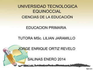 UNIVERSIDAD TECNOLOGICA
EQUINOCCIAL
CIENCIAS DE LA EDUCACIÓN
EDUCACION PRIMARIA
TUTORA MSc. LILIAN JARAMILLO
JORGE ENRIQUE ORTIZ REVELO
SALINAS ENERO 2014

 