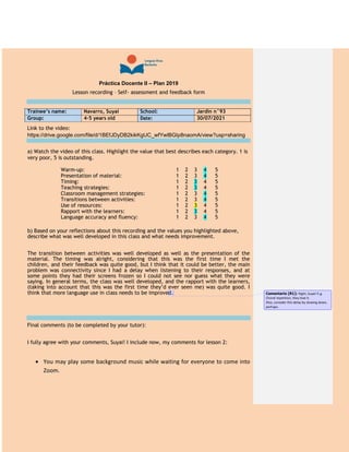 Práctica Docente II – Plan 2019
Lesson recording – Self- assessment and feedback form
Trainee’s name: Navarro, Suyai School: Jardín n°93
Group: 4-5 years old Date: 30/07/2021
Link to the video:
https://drive.google.com/file/d/1BEfJDyDB2kikKgUC_wfYwlBGIp8naomA/view?usp=sharing
a) Watch the video of this class. Highlight the value that best describes each category. 1 is
very poor, 5 is outstanding.
Warm-up: 1 2 3 4 5
Presentation of material: 1 2 3 4 5
Timing: 1 2 3 4 5
Teaching strategies: 1 2 3 4 5
Classroom management strategies: 1 2 3 4 5
Transitions between activities: 1 2 3 4 5
Use of resources: 1 2 3 4 5
Rapport with the learners: 1 2 3 4 5
Language accuracy and fluency: 1 2 3 4 5
b) Based on your reflections about this recording and the values you highlighted above,
describe what was well developed in this class and what needs improvement.
The transition between activities was well developed as well as the presentation of the
material. The timing was alright, considering that this was the first time I met the
children, and their feedback was quite good, but I think that it could be better, the main
problem was connectivity since I had a delay when listening to their responses, and at
some points they had their screens frozen so I could not see nor guess what they were
saying. In general terms, the class was well developed, and the rapport with the learners,
(taking into account that this was the first time they’d ever seen me) was quite good. I
think that more language use in class needs to be improved.
Final comments (to be completed by your tutor):
I fully agree with your comments, Suyai! I include now, my comments for lesson 2:
 You may play some background music while waiting for everyone to come into
Zoom.
Comentario [R1]: Right, Suyai! E.g.
Choral repetition, they love it.
Also, consider this delay by slowing down,
perhaps.
 