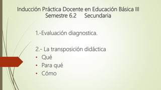 Inducción Práctica Docente en Educación Básica III
Semestre 6.2 Secundaria
1.-Evaluación diagnostica.
2.- La transposición didáctica
• Qué
• Para qué
• Cómo
 