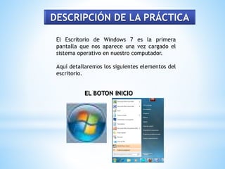 DESCRIPCIÓN DE LA PRÁCTICA 
El Escritorio de Windows 7 es la primera 
pantalla que nos aparece una vez cargado el 
sistema operativo en nuestro computador. 
Aquí detallaremos los siguientes elementos del 
escritorio. 
EL BOTON INICIO 
 