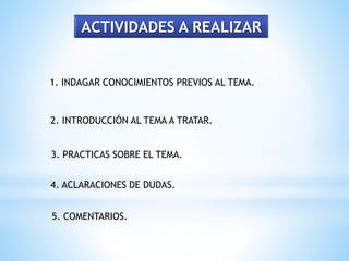 ACTIVIDADES A REALIZAR
1. INDAGAR CONOCIMIENTOS PREVIOS AL TEMA.
2. INTRODUCCIÓN AL TEMA A TRATAR.
3. PRACTICAS SOBRE EL TEMA.
4. ACLARACIONES DE DUDAS.
5. COMENTARIOS.