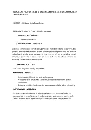 DISEÑAR UNA PRACTICA DONDE SE UTILICEN LA TECNOLOGIA DE LA INFORMACION Y 
LA COMUNICACIÓN 
NOMBRE: Leidy Laury De La Rosa Ovalles 
AREA DONDE IMPARTE CLASES: Ciencias Naturales 
1) NOMBRE DE LA PRÁCTICA: 
La Cadena Alimenticia 
2) DESCRIPCION DE LA PRACTICA: 
La cadena alimenticia es el modo de supervivencia más idóneo de los seres vivos. Está 
presente en la naturaleza misma de todo ser vivo y es usada por instinto, por animales 
racionalmente por los seres humanos. Es el proceso por el cual se transfiere energía 
alimenticia por medio de seres vivos, en donde cada uno de esto se alimenta del 
anterior y este es alimento del siguiente. 
3) RECURSOS A UTILIZAR: 
Data show, imágenes, video y computador. 
ACTIVIDADES A REALIZAR: 
 Presentación del tema por parte de la maestra 
 Cuestionar a los estudiantes sobre lo que ellos entienden como cadena 
alimenticia 
 Proyectar un video donde muestre como se desarrolla la cadena alimenticia 
IMPORTACIA DE LA PRÁCTICA: 
Enseñar a los estudiantes que es la cadena alimenticia y como esta favorece la 
supervivencia de todos los seres vivos. Dar a conocer quien se come a quien en la 
cadena alimenticia y su importancia para la desaparición de la superpoblación. 
 