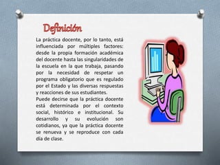 La práctica docente, por lo tanto, está
influenciada por múltiples factores:
desde la propia formación académica
del docente hasta las singularidades de
la escuela en la que trabaja, pasando
por la necesidad de respetar un
programa obligatorio que es regulado
por el Estado y las diversas respuestas
y reacciones de sus estudiantes.
Puede decirse que la práctica docente
está determinada por el contexto
social, histórico e institucional. Su
desarrollo y su evolución son
cotidianos, ya que la práctica docente
se renueva y se reproduce con cada
día de clase.
 