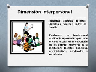 Dimensión interpersonal
Intervienen en el quehacer
educativo: alumnos, docentes,
directores, madres y padres de
familia
Finalmente, es fundamental
analizar la repercusión que tiene
el clima escolar en la disposición
de los distintos miembros de la
institución: docentes, directivos,
administrativos, apoderados y
estudiantes
 