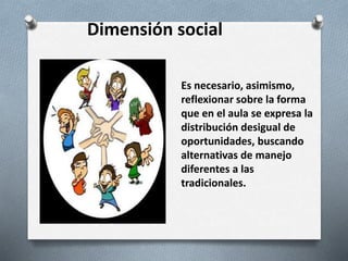 Dimensión social
Es necesario, asimismo,
reflexionar sobre la forma
que en el aula se expresa la
distribución desigual de
oportunidades, buscando
alternativas de manejo
diferentes a las
tradicionales.
 
