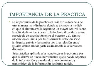 IMPORTANCIA DE LA PRACTICA 
 La importancia de la practica es realizar la docencia de 
una manera mas dinámica donde se alcance la medida 
en que el alumnos valla logrando un mayor control sobre 
la actividades o tema desarrollado, lo cual conduce a una 
especie de co-asociación entre el maestro y el. Tan co-asociación 
culmina por transformar la relación socio 
jerárquica previa y la cambia por una relación entre 
iguales donde ambas parte están abierta a la verdadera 
discusión. 
Esta práctica aplicada a la tecnología es importante por 
que se deriva de nueva herramienta que sirve de soportes 
de la información y canales de almacenamiento y 
transmisión de la información de forma rápida. 
