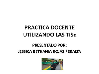 PRACTICA DOCENTE
UTILIZANDO LAS TISc
PRESENTADO POR:
JESSICA BETHANIA ROJAS PERALTA
 