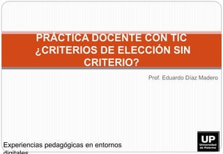 Prof. Eduardo Díaz Madero
PRÁCTICA DOCENTE CON TIC
¿CRITERIOS DE ELECCIÓN SIN
CRITERIO?
Experiencias pedagógicas en entornos
 
