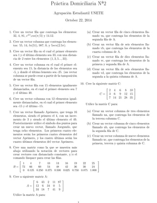 Práctica Domiciliaria Nª2 
Agrupación Estudiantil UNETE 
October 22, 2014 
1. Cree un vector la que contenga los elementos: 
32; 4; 81; e2:5;cos(=3) y 14:12. 
2. Cree un vector columna que contenga los elemen-tos: 
55; 14; ln(51); 987; 0, y 5sen(2:5): 
3. Cree un vector la en el cual el primer elemento 
sea 1 y el último elemento sea 33, con una distan-cia 
de 2 entre los elementos (1; 3; 5:::; 33). 
4. Cree un vector columna en el cual el primer el-emento 
sea 15, la distancia de los elementos sea 
-5, y donde el último lemento sea -25. (un vector 
columna se puede crear a partir de la tansposición 
de un vector la. 
5. Cree un vector la con 15 elementos igualmente 
distanciados, en el cual el primer elemento sea 7 
y el último 40. 
6. Cree un vector columna con 12 elementos igual-mente 
distanciados, en el cual el primer elemento 
sea -15 y el último -15. 
7. Cree un vector llamado Aprimero, que tenga 16 
elementos, siendo el primero el 4, con un incre-mento 
de 3 y siendo el último elemento el 49. 
Posteriormente utilice el simbolo dos puntos para 
crear un nuevo vector, llamado Asegundo, que 
tenga ocho elementos. Los primeros cuatro ele-mentos 
serán los primeros cuatro elementos del 
vector Aprimero, y los cuatro últimos serán los 
cuatro últimos elementos del vector Aprimero. 
8. Cree una matriz como la que se muestra más 
abajo utilizando la notación de vectores para 
crear vectores con distanciado constante, y/o el 
comando linspace para crear las las. 
B = 
2 
64 
1 4 7 10 13 16 19 22 25 
72 66 60 54 48 42 36 30 24 
0 0:125 0:250 0:375 0:500 0:625 0:750 0:875 1:000 
3 
75 
9. Cree a siguiente matriz A: 
A = 
2 
64 
6 43 2 11 87 
12 6 34 0 5 
34 18 7 41 9 
3 
75 
Utilice la matriz A para: 
(a) Crear un vector la de cinco elementos lla-mado 
va, que contenga los elementos de la 
segunda la de A. 
(b) Crear un vector la de seis elementos lla-mado 
vb, que contenga los elementos de la 
cuarta columna de A. 
(c) Crear un vector la de diez elementos lla-mado 
vc, que contenga los elementos de la 
primera y segunda la de A. 
(d) Crear un vector la de seis elementos lla-mado 
vd, que contenga los elementos de la 
segunda a la quinta columna de A. 
10. Cree la siguiente matriz C: 
C = 
2 
64 
2 4 6 8 10 
3 6 9 12 15 
7 14 21 28 35 
3 
75 
Utilice la matriz C para: 
(a) Crear un vector columna de tres elementos 
llamado ua, que contenga los elementos de 
la tercera columna C. 
(b) Crear un vector columna de cinco elementos 
llamado ub, que contenga los elementos de 
la segunda la de C. 
(c) Crear un vector columna de nueve elementos 
llamado uc, que contenga los elementos de la 
primera, tercera y quinta columna de C. 
1 
