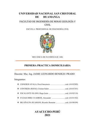 UNIVERSIDAD NACIONAL SAN CRISTOBAL
DE HUAMANGA
FACULTAD DE INGENIERÍA DE MINAS GEOLOGÍA Y
CIVIL
ESCUELA PROFESIONAL DE INGENIERÍA CIVIL
MECANICA DE FLUIDOS II (IC-348)
PRIMERA PRACTICA DOMICILIARIA
Docente: Msc. Ing. JAIME LEONARDO BENDEZU PRADO
Integrantes:
❖ CISNEROS AYALA, Pavel Inocencio ...............................cod. (16182505)
❖ CONTRERA ROJAS, Cristian Sadot..................................cod. (16183101)
❖ ESCALANTE OLANO, Hugo Jesús ..................................cod. (16182118)
❖ EYZAGUIRRE CUADROS, Alexander ............................cod. (16181102)
❖ IRCAÑAUPA HUAMANI, Ricardo Jhonatan ...................cod. (16180109)
AYACUCHO-PERÚ
2021
 
