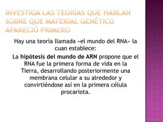 Hay una teoría llamada «el mundo del RNA» la
                cuan establece:
La hipótesis del mundo de ARN propone que el
    RNA fue la primera forma de vida en la
   Tierra, desarrollando posteriormente una
      membrana celular a su alrededor y
    convirtiéndose así en la primera célula
                   procariota.
 