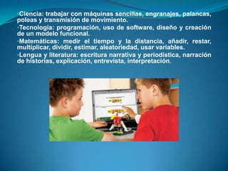 •Ciencia: trabajar con máquinas sencillas, engranajes, palancas,
poleas y transmisión de movimiento.
•Tecnología: programación, uso de software, diseño y creación
de un modelo funcional.
•Matemáticas: medir el tiempo y la distancia, añadir, restar,
multiplicar, dividir, estimar, aleatoriedad, usar variables.
•Lengua y literatura: escritura narrativa y periodística, narración
de historias, explicación, entrevista, interpretación.
 