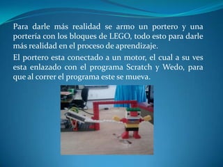 Para darle más realidad se armo un portero y una
portería con los bloques de LEGO, todo esto para darle
más realidad en el proceso de aprendizaje.
El portero esta conectado a un motor, el cual a su ves
esta enlazado con el programa Scratch y Wedo, para
que al correr el programa este se mueva.
 
