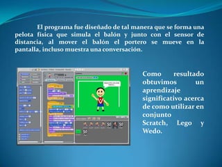 El programa fue diseñado de tal manera que se forma una
pelota física que simula el balón y junto con el sensor de
distancia, al mover el balón el portero se mueve en la
pantalla, incluso muestra una conversación.


                                         Como      resultado
                                         obtuvimos        un
                                         aprendizaje
                                         significativo acerca
                                         de como utilizar en
                                         conjunto
                                         Scratch, Lego y
                                         Wedo.
 