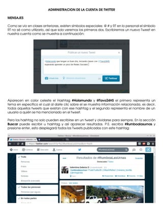 ADMINISTRACION DE LA CUENTA DE TWITTER
MENSAJES
Como se vio en clases anteriores, existen símbolos especiales: @ # y RT en lo personal el símbolo
RT no sé como utilizarlo, así que solo veremos los primeros dos. Escribiremos un nuevo Tweet en
nuestra cuenta como se muestra a continuación:

Aparecen   en   color   celeste   el   Hashtag  #Holamundo  y  @Tavo24HS  el   primero   representa   un
tema en especifico el cual al darle clic sobre el se muestra información relacionada, es decir,
todos aquellos tweets que existan con ese hashtag y el segundo representa el nombre de un
usuario a quién se ha mencionado en el tweet.
Pero los hashtag no solo pueden escribirse en un tweet y olvidarse para siempre. En la sección
Buscar  puede   escribir  u   hashtag   y   así   aparecer  resultados.   P.E.   escriba  #Rumboalasurnas  y
presione enter, esto desplegará todos los Tweets publicados con este hashtag:

 