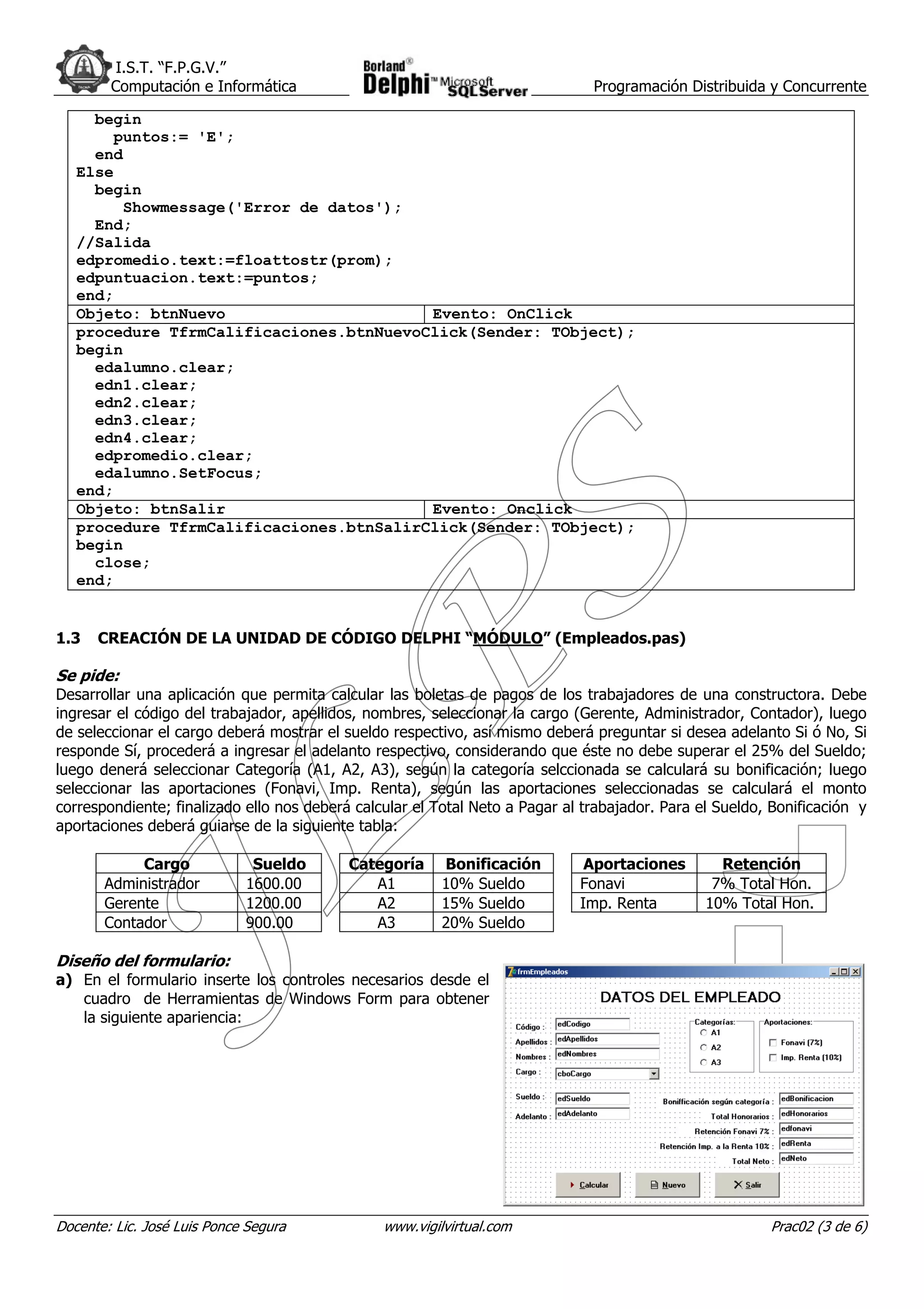I.S.T. “F.P.G.V.”
        Computación e Informática                                              Programación Distribuida y Concurrente

     begin
       puntos:= 'E';
     end
   Else
     begin
        Showmessage('Error de datos');
     End;
   //Salida
   edpromedio.text:=floattostr(prom);
   edpuntuacion.text:=puntos;
   end;
   Objeto: btnNuevo                      Evento: OnClick
   procedure TfrmCalificaciones.btnNuevoClick(Sender: TObject);
   begin
     edalumno.clear;
     edn1.clear;
     edn2.clear;
     edn3.clear;
     edn4.clear;
     edpromedio.clear;
     edalumno.SetFocus;
   end;
   Objeto: btnSalir                      Evento: Onclick
   procedure TfrmCalificaciones.btnSalirClick(Sender: TObject);
   begin
     close;
   end;


1.3   CREACIÓN DE LA UNIDAD DE CÓDIGO DELPHI “MÓDULO” (Empleados.pas)

Se pide:
Desarrollar una aplicación que permita calcular las boletas de pagos de los trabajadores de una constructora. Debe
ingresar el código del trabajador, apellidos, nombres, seleccionar la cargo (Gerente, Administrador, Contador), luego
de seleccionar el cargo deberá mostrar el sueldo respectivo, así mismo deberá preguntar si desea adelanto Si ó No, Si
responde Sí, procederá a ingresar el adelanto respectivo, considerando que éste no debe superar el 25% del Sueldo;
luego denerá seleccionar Categoría (A1, A2, A3), según la categoría selccionada se calculará su bonificación; luego
seleccionar las aportaciones (Fonavi, Imp. Renta), según las aportaciones seleccionadas se calculará el monto
correspondiente; finalizado ello nos deberá calcular el Total Neto a Pagar al trabajador. Para el Sueldo, Bonificación y
aportaciones deberá guiarse de la siguiente tabla:

            Cargo             Sueldo       Categoría     Bonificación         Aportaciones        Retención
       Administrador         1600.00          A1         10% Sueldo          Fonavi              7% Total Hon.
       Gerente               1200.00          A2         15% Sueldo          Imp. Renta         10% Total Hon.
       Contador              900.00           A3         20% Sueldo

Diseño del formulario:
a) En el formulario inserte los controles necesarios desde el
   cuadro de Herramientas de Windows Form para obtener
   la siguiente apariencia:




Docente: Lic. José Luis Ponce Segura            www.vigilvirtual.com                                     Prac02 (3 de 6)
 