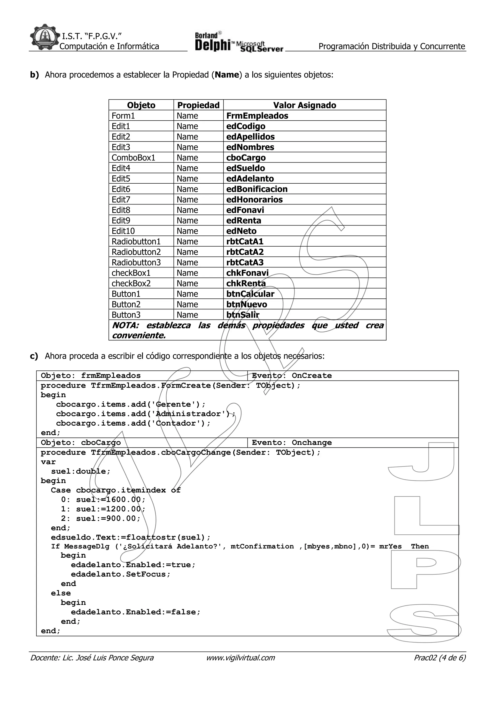 I.S.T. “F.P.G.V.”
        Computación e Informática                                            Programación Distribuida y Concurrente


b) Ahora procedemos a establecer la Propiedad (Name) a los siguientes objetos:


                           Objeto      Propiedad               Valor Asignado
                       Form1           Name         FrmEmpleados
                       Edit1           Name         edCodigo
                       Edit2           Name         edApellidos
                       Edit3           Name         edNombres
                       ComboBox1       Name         cboCargo
                       Edit4           Name         edSueldo
                       Edit5           Name         edAdelanto
                       Edit6           Name         edBonificacion
                       Edit7           Name         edHonorarios
                       Edit8           Name         edFonavi
                       Edit9           Name         edRenta
                       Edit10          Name         edNeto
                       Radiobutton1    Name         rbtCatA1
                       Radiobutton2    Name         rbtCatA2
                       Radiobutton3    Name         rbtCatA3
                       checkBox1       Name         chkFonavi
                       checkBox2       Name         chkRenta
                       Button1         Name         btnCalcular
                       Button2         Name         btnNuevo
                       Button3         Name         btnSalir
                       NOTA: establezca las demás propiedades que usted crea
                       conveniente.

c) Ahora proceda a escribir el código correspondiente a los objetos necesarios:

   Objeto: frmEmpleados                      Evento: OnCreate
   procedure TfrmEmpleados.FormCreate(Sender: TObject);
   begin
      cbocargo.items.add('Gerente');
      cbocargo.items.add('Administrador');
      cbocargo.items.add('Contador');
   end;
   Objeto: cboCargo                          Evento: Onchange
   procedure TfrmEmpleados.cboCargoChange(Sender: TObject);
   var
     suel:double;
   begin
     Case cbocargo.itemindex of
       0: suel:=1600.00;
       1: suel:=1200.00;
       2: suel:=900.00;
     end;
     edsueldo.Text:=floattostr(suel);
      If MessageDlg ('¿Solicitará Adelanto?', mtConfirmation ,[mbyes,mbno],0)= mrYes                Then
       begin
         edadelanto.Enabled:=true;
         edadelanto.SetFocus;
       end
     else
       begin
         edadelanto.Enabled:=false;
       end;
   end;


Docente: Lic. José Luis Ponce Segura           www.vigilvirtual.com                                  Prac02 (4 de 6)
 