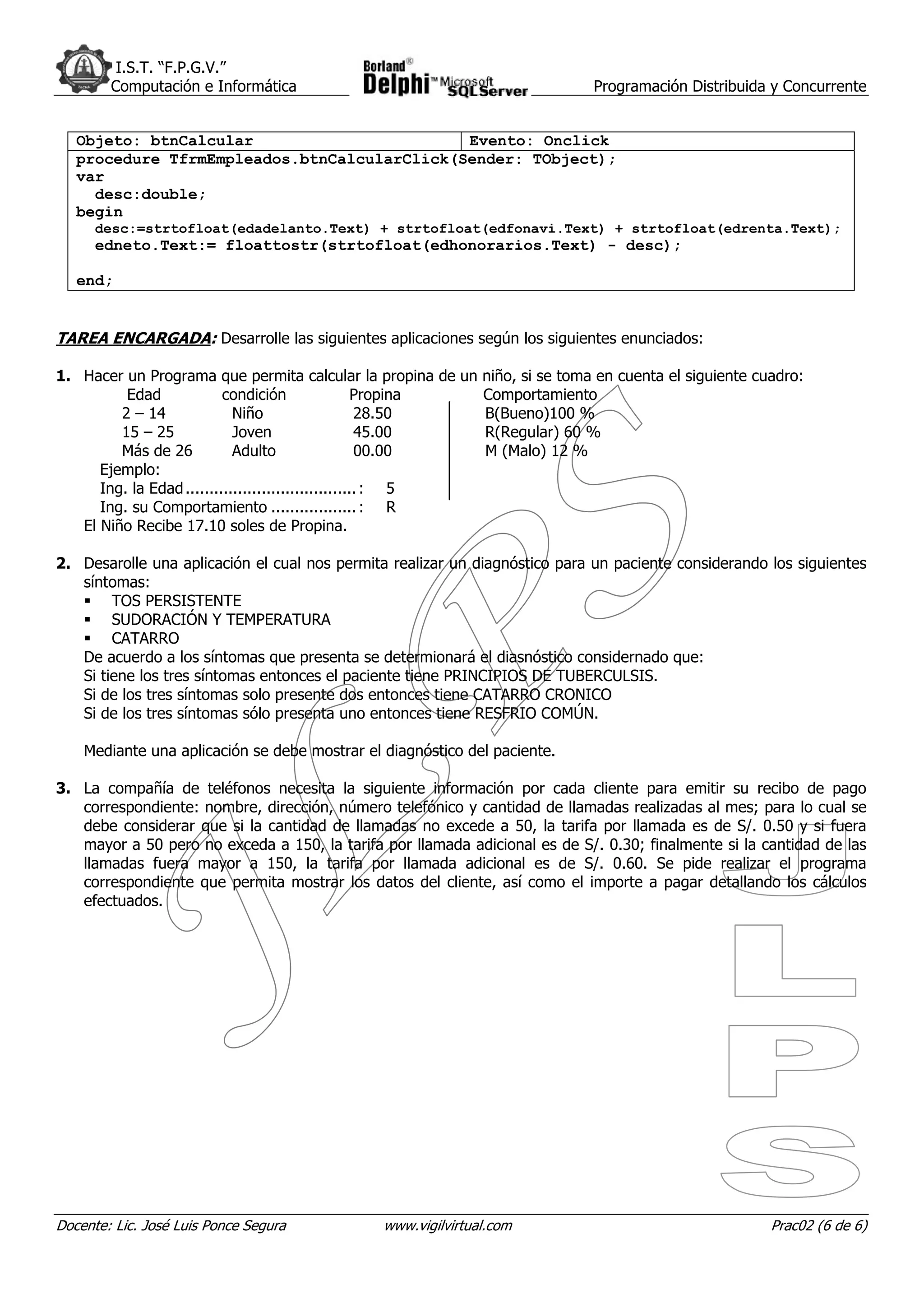 I.S.T. “F.P.G.V.”
        Computación e Informática                                           Programación Distribuida y Concurrente


   Objeto: btnCalcular                       Evento: Onclick
   procedure TfrmEmpleados.btnCalcularClick(Sender: TObject);
   var
     desc:double;
   begin
      desc:=strtofloat(edadelanto.Text) + strtofloat(edfonavi.Text) + strtofloat(edrenta.Text);
      edneto.Text:= floattostr(strtofloat(edhonorarios.Text) - desc);

   end;


TAREA ENCARGADA: Desarrolle las siguientes aplicaciones según los siguientes enunciados:

1. Hacer un Programa que permita calcular la propina de un niño, si se toma en cuenta el siguiente cuadro:
          Edad             condición                  Propina Comportamiento
         2 – 14              Niño                     28.50   B(Bueno)100 %
         15 – 25             Joven                    45.00   R(Regular) 60 %
         Más de 26           Adulto                   00.00   M (Malo) 12 %
      Ejemplo:
      Ing. la Edad .................................... : 5
      Ing. su Comportamiento .................. : R
   El Niño Recibe 17.10 soles de Propina.

2. Desarolle una aplicación el cual nos permita realizar un diagnóstico para un paciente considerando los siguientes
   síntomas:
        TOS PERSISTENTE
        SUDORACIÓN Y TEMPERATURA
        CATARRO
   De acuerdo a los síntomas que presenta se determionará el diasnóstico considernado que:
   Si tiene los tres síntomas entonces el paciente tiene PRINCIPIOS DE TUBERCULSIS.
   Si de los tres síntomas solo presente dos entonces tiene CATARRO CRONICO
   Si de los tres síntomas sólo presenta uno entonces tiene RESFRIO COMÚN.

    Mediante una aplicación se debe mostrar el diagnóstico del paciente.

3. La compañía de teléfonos necesita la siguiente información por cada cliente para emitir su recibo de pago
   correspondiente: nombre, dirección, número telefónico y cantidad de llamadas realizadas al mes; para lo cual se
   debe considerar que si la cantidad de llamadas no excede a 50, la tarifa por llamada es de S/. 0.50 y si fuera
   mayor a 50 pero no exceda a 150, la tarifa por llamada adicional es de S/. 0.30; finalmente si la cantidad de las
   llamadas fuera mayor a 150, la tarifa por llamada adicional es de S/. 0.60. Se pide realizar el programa
   correspondiente que permita mostrar los datos del cliente, así como el importe a pagar detallando los cálculos
   efectuados.




Docente: Lic. José Luis Ponce Segura           www.vigilvirtual.com                                   Prac02 (6 de 6)
 
