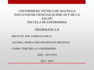 UNIVERSIDAD TECNICA DE MACHALA
FACULTAD DE CIENCIAS QUIMICAS Y DE LA
SALUD
ESCUELA DE ENFERMERIA
INFORMATICA II
DOCENTE: ING. KARINA GARCIA
ALUMNA: MARIA JOSE SOLORZANO MENDOZA
CURSO: TERCERO «C» ENFERMERIA
AÑO – LECTIVO
2013 - 2014

 