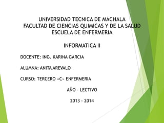 UNIVERSIDAD TECNICA DE MACHALA
FACULTAD DE CIENCIAS QUIMICAS Y DE LA SALUD
ESCUELA DE ENFERMERIA
INFORMATICA II
DOCENTE: ING. KARINA GARCIA

ALUMNA: ANITA AREVALO
CURSO: TERCERO «C» ENFERMERIA
AÑO – LECTIVO
2013 - 2014

 