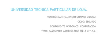 UNIVERSIDAD TECNICA PARTICULAR DE LOJA.
NOMBRE: MARTHA JANETH GUAMAN GUAMAN
CICLO: SEGUNDO
COMPONENTE ACADÉMICO: COMPUTACIÓN
TEMA: PASOS PARA MATRICULARSE EN LA U.T.P.L.
 