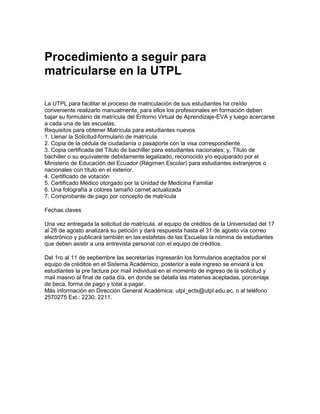 Procedimiento a seguir para
matricularse en la UTPL
La UTPL para facilitar el proceso de matriculación de sus estudiantes ha creído
conveniente realizarlo manualmente, para ellos los profesionales en formación deben
bajar su formulario de matrícula del Entorno Virtual de Aprendizaje-EVA y luego acercarse
a cada una de las escuelas.
Requisitos para obtener Matrícula para estudiantes nuevos
1. Llenar la Solicitud-formulario de matrícula
2. Copia de la cédula de ciudadanía o pasaporte con la visa correspondiente
3. Copia certificada del Título de bachiller para estudiantes nacionales; y, Título de
bachiller o su equivalente debidamente legalizado, reconocido y/o equiparado por el
Ministerio de Educación del Ecuador (Régimen Escolar) para estudiantes extranjeros o
nacionales con título en el exterior.
4. Certificado de votación
5. Certificado Médico otorgado por la Unidad de Medicina Familiar
6. Una fotografía a colores tamaño carnet actualizada
7. Comprobante de pago por concepto de matrícula
Fechas claves
Una vez entregada la solicitud de matrícula, el equipo de créditos de la Universidad del 17
al 28 de agosto analizará su petición y dará respuesta hasta el 31 de agosto vía correo
electrónico y publicará también en las estafetas de las Escuelas la nómina de estudiantes
que deben asistir a una entrevista personal con el equipo de créditos.
Del 1ro al 11 de septiembre las secretarías ingresarán los formularios aceptados por el
equipo de créditos en el Sistema Académico, posterior a este ingreso se enviará a los
estudiantes la pre factura por mail individual en el momento de ingreso de la solicitud y
mail masivo al final de cada día, en donde se detalla las materias aceptadas, porcentaje
de beca, forma de pago y total a pagar.
Más información en Dirección General Académica: utpl_ects@utpl.edu.ec, o al teléfono
2570275 Ext.: 2230. 2211.
 