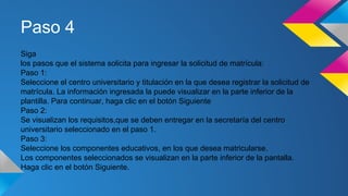 Paso 4
Siga
los pasos que el sistema solicita para ingresar la solicitud de matrícula:
Paso 1:
Seleccione el centro universitario y titulación en la que desea registrar la solicitud de
matrícula. La información ingresada la puede visualizar en la parte inferior de la
plantilla. Para continuar, haga clic en el botón Siguiente
Paso 2:
Se visualizan los requisitos,que se deben entregar en la secretaría del centro
universitario seleccionado en el paso 1.
Paso 3:
Seleccione los componentes educativos, en los que desea matricularse.
Los componentes seleccionados se visualizan en la parte inferior de la pantalla.
Haga clic en el botón Siguiente.
 