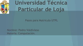 Universidad Técnica
Particular de Loja
Pasos para Matricula UTPL
Nombre: Pedro Valdivieso
Materia: Computación.
 