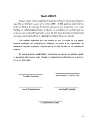 15
CONCLUSIONES
Gracias a estos ensayos estáticos de ductilidad en los que aplicamos métodos de
copa Olsen y Erichsen basados en la norma ASTM – E 643, pudimos determinar los
límites de fractura de una hoja de aluminio, recordemos que el aluminio es un metal
blando y sus múltiples aplicaciones en la industria son incontables, por eso hacer este tipo
de pruebas es sumamente importante, ya que de ellas depende la elección del material
adecuado para la realización de la práctica propuesta por el ingeniero a cargo.
Otro aspecto importante que cabe resaltar en esta conclusión es que existen
diversos materiales con características diferentes en cuanto a las capacidades de
resistencia. También se pueden observar que tal dúctiles resultan ser las probetas de
aluminio.
En cuanto al objetivo establecido en un principio, se observa que se logró cumplir
ya que ahora sabemos que carga y fuerza es necesaria suministrar para que el aluminio
pueda ser deformable.
González Rivas Alan
Suárez Manzo Griselda
Licona Rosales Ignacio Mendoza Pineda Allan
Guevara Mora Francisco Noé
 