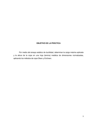 3
OBJETIVO DE LA PRÁCTICA
Por medio del ensayo estático de ductilidad, determinar la carga máxima aplicada
y la altura de la copa en una hoja (lamina) metálica de dimensiones normalizadas,
aplicando los métodos de copa Olsen y Erichsen.
 