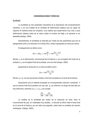 4
CONSIDERACIONES TEÓRICAS
Ductilidad
La ductilidad es otro parámetro importante de la descripción del comportamiento
mecánico, y es una medida de la cantidad de deformación plástica que es capaz de
soportar el material antes de romperse. Una materia que experimenta muy nula o poca
deformación plástica antes de la rotura recibe el nombre de frágil y en general no es
deseable.(Ulargui, 2000)
Generalmente, la ductilidad se describe por medio de dos parámetros que son el
alargamiento (A%) y la reducción en el área (Z%), ambos expresados en tanto por ciento.
El alargamiento se define como:
Donde es la deformación convencional de la fractura es la longitud útil inicial de la
probeta y es la longitud final de la probeta, una vez rota.(Ulargui, 2000)
Igualmente la reducción en un área se define como:
Donde y son las secciones iniciales y final de la probeta en la zona de la fractura.
Suponiendo que el material ensayado es incomprensible (volumen constante). Y
que la sección final de la probeta una vez rota, es uniforme a lo largo de toda ella (no
hay estricción), entonces y se cumple:
La medida de la ductilidad por medio de la reducción de área, tiene el
inconveniente de que, en materiales muy dúctiles, a menudo es difícil medir el área final
en la zona de la fractura, por ser esta muy pequeña, sobre todo en probetas de sección
rectangular. (Ulargui, 2000)
 
