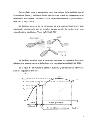 5
Por otro lado, tomar el alargamiento como una medidas de la ductilidad tiene el
inconveniente de que es la suma de dos contribuciones, una de las cuelas depende de
la geometría de la probeta. Una contribución se debe al incremento de longitud sufrido por
la probeta. (Ulargui, 2000)
La ductilidad como ya se ha mencionado es una propiedad importante y está
relacionada principalmente con los metales, aunque también la pueden tener otros
materiales como los plásticos.(Véase fig.1.0)(Liall, 2001)
La ductilidad se define como la capacidad que posee un material al deformarse
plásticamente antes de romperse, la fragilidad es lo contrario a la ductilidad.(Liall, 2001)
En la figura 1.1 se muestra la gráfica de ductilidad y los factores que intervienen
para que se pueda llevar a cabo.
Fig. 1.0
Fig. 1.1.
 