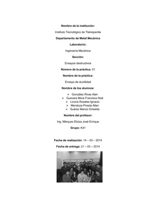 1
Nombre de la institución:
Instituto Tecnológico de Tlalnepantla
Departamento de Metal Mecánica
Laboratorio:
Ingeniería Mecánica
Sección:
Ensayos destructivos
Número de la práctica: 01
Nombre de la práctica:
Ensayo de ductilidad
Nombre de los alumnos:
 González Rivas Alan
 Guevara Mora Francisco Noé
 Licona Rosales Ignacio
 Mendoza Pineda Allan
 Suárez Manzo Griselda
Nombre del profesor:
Ing. Márquez Eloiza José Enrique
Grupo: K41
Fecha de realización: 14 – 03 – 2014
Fecha de entrega: 21 – 03 – 2014
 