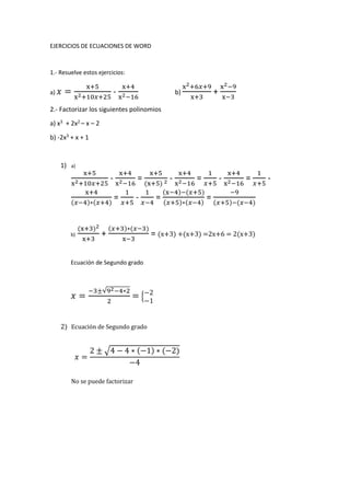 EJERCICIOS DE ECUACIONES DE WORD
1.- Resuelve estos ejercicios:
a) 𝑥 =
x+5
x2+10𝑥+25
-
x+4
x2−16
b)
x2+6𝑥+9
x+3
+
x2−9
x−3
2.- Factorizar los siguientes polinomios
a) x3 + 2x2 – x – 2
b) -2x3 + x + 1
1) a)
x+5
x2+10𝑥+25
-
x+4
x2−16
=
x+5
(x+5) 2 -
x+4
x2−16
=
1
𝑥+5
-
x+4
x2−16
=
1
𝑥+5
-
x+4
(𝑥−4)∗(𝑥+4)
=
1
𝑥+5
-
1
𝑥−4
=
(x−4)−(𝑥+5)
(𝑥+5)∗(𝑥−4)
=
−9
(𝑥+5)−(𝑥−4)
b)
(x+3)2
x+3
+
(𝑥+3)∗(𝑥−3)
x−3
= (x+3) +(x+3) =2x+6 = 2(x+3)
Ecuación de Segundo grado
𝑥 =
−3±√92−4∗2
2
= {
−2
−1
2) Ecuación de Segundo grado
𝑥 =
2 ± √4 − 4 ∗ (−1) ∗ (−2)
−4
No se puede factorizar
 