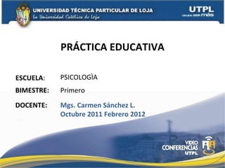 PRÁCTICA EDUCATIVA ESCUELA : DOCENTE: PSICOLOGÌA Mgs. Carmen Sánchez L. Octubre 2011 Febrero 2012 BIMESTRE: Primero 
