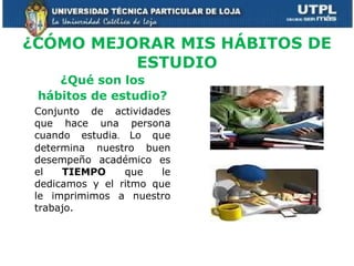 ¿CÓMO MEJORAR MIS HÁBITOS DE ESTUDIO ¿Qué son los hábitos de estudio? Conjunto de actividades que hace una persona cuando estudia .  Lo que determina nuestro buen desempeño académico es el  TIEMPO  que le dedicamos y el ritmo que le imprimimos a nuestro trabajo. 