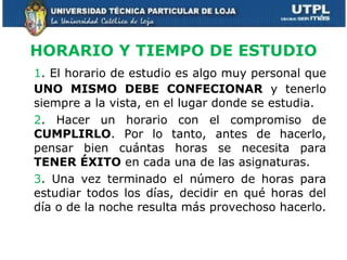HORARIO Y TIEMPO DE ESTUDIO 1 . El horario de estudio es algo muy personal que  UNO MISMO DEBE CONFECIONAR  y tenerlo siempre a la vista, en el lugar donde se estudia. 2 . Hacer un horario con el compromiso de  CUMPLIRLO . Por lo tanto, antes de hacerlo, pensar bien cuántas horas se necesita para  TENER ÉXITO  en cada una de las asignaturas. 3 . Una vez terminado el número de horas para estudiar todos los días, decidir en qué horas del día o de la noche resulta más provechoso hacerlo. 