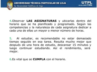 4 .Observar  LAS ASIGNATURAS  y ubicarlas dentro del horario que se ha planificado y programado. Según las competencias y la naturaleza de cada asignatura dedicar a cada una de ellas un mayor o menor número de horas. 5 .  Al estudiar, es recomendable no estar demasiado tiempo seguido en esa tarea. Resulta mucho mejor que después de una hora de estudio, descansar 15 minutos y luego continuar estudiando. Así el rendimiento, será  mejor.    6 .Es vital que se  CUMPLA  con el horario.  