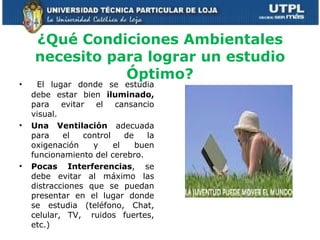 ¿Qué Condiciones Ambientales necesito para lograr un estudio Óptimo? El lugar donde se estudia debe estar bien  iluminado,  para evitar el cansancio visual. Una Ventilación  adecuada para el control de la oxigenación y el buen funcionamiento del cerebro. Pocas Interferencias , se debe evitar al máximo las distracciones que se puedan presentar en el lugar donde se estudia (teléfono, Chat, celular, TV,  ruidos fuertes, etc.) 