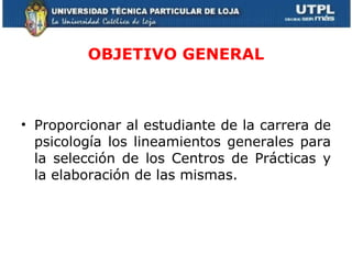 OBJETIVO GENERAL Proporcionar al estudiante de la carrera de psicología los lineamientos generales para la selección de los Centros de Prácticas y la elaboración de las mismas. 